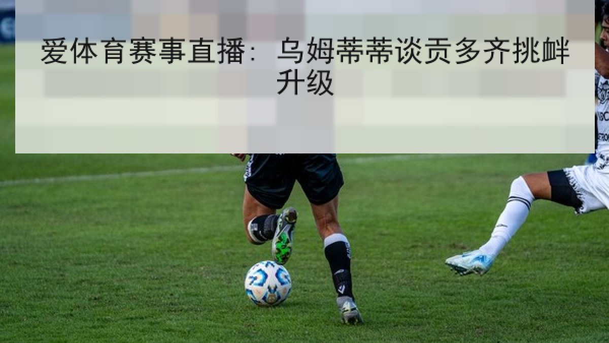 爱体育赛事直播: 乌姆蒂蒂谈贡多齐挑衅升级 爱体育赛事直播: 乌姆蒂蒂谈贡多齐挑衅升级