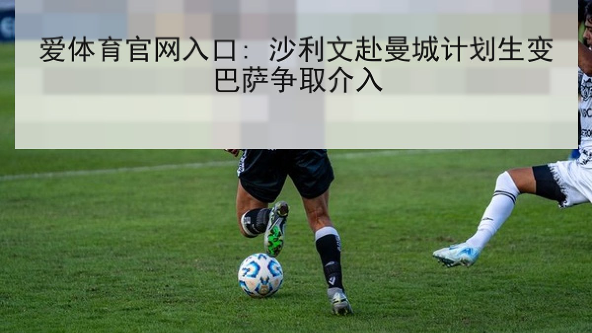 爱体育官网入口: 沙利文赴曼城计划生变巴萨争取介入 爱体育官网入口: 沙利文赴曼城计划生变巴萨争取介入